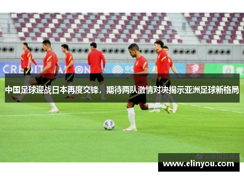 中国足球迎战日本再度交锋，期待两队激情对决揭示亚洲足球新格局