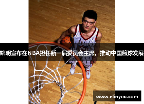 姚明宣布在NBA担任新一届委员会主席，推动中国篮球发展